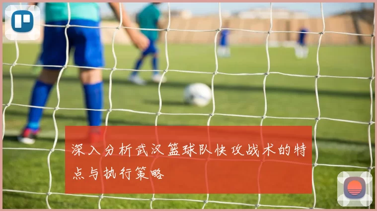 深入分析武汉篮球队快攻战术的特点与执行策略