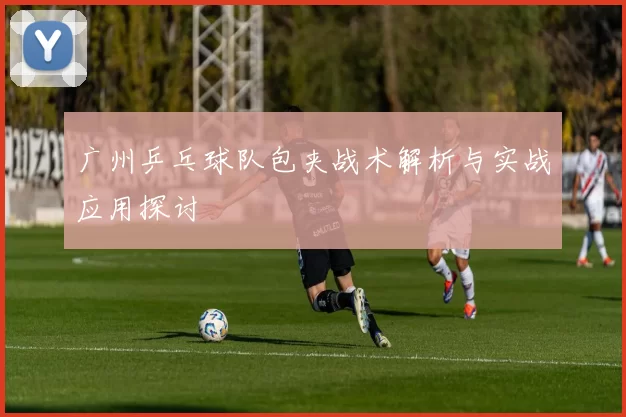 广州乒乓球队包夹战术解析与实战应用探讨