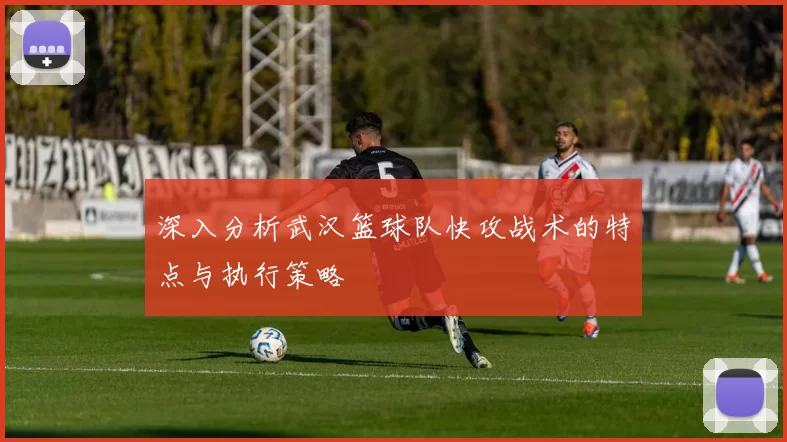 深入分析武汉篮球队快攻战术的特点与执行策略