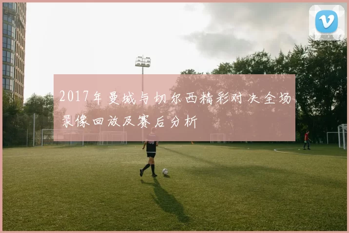 2017年曼城与切尔西精彩对决全场录像回放及赛后分析