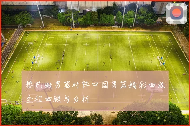 黎巴嫩男篮对阵中国男篮精彩回放全程回顾与分析