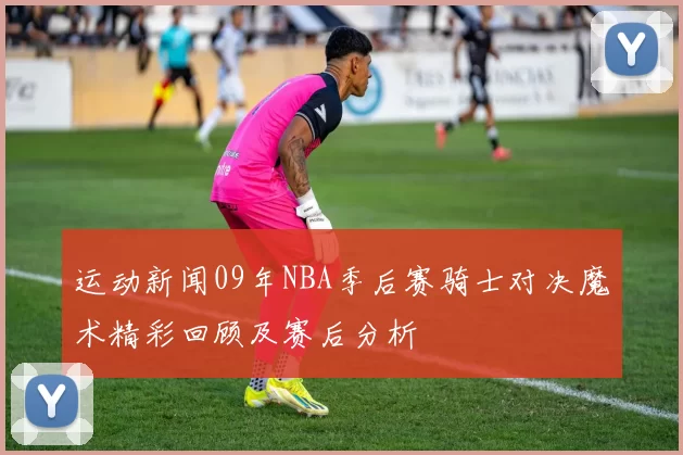 运动新闻09年NBA季后赛骑士对决魔术精彩回顾及赛后分析