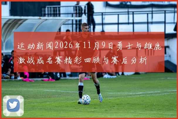 运动新闻2026年11月9日勇士与雄鹿激战成名赛精彩回顾与赛后分析